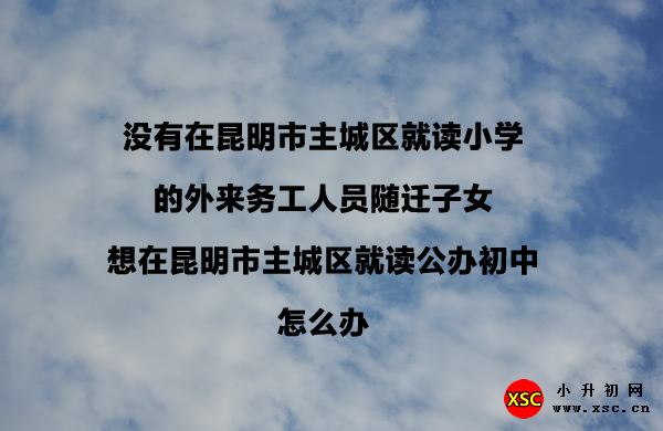 没有在昆明市主城区就读小学的外来务工人员随迁子女想在昆明市主城区就读公办初中怎么办.jpg