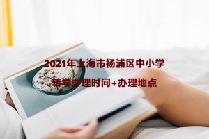 2021年上海市杨浦区中小学转学办理时间+办理地点