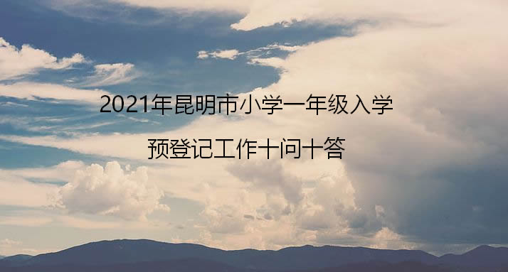 2021年昆明市小学一年级入学预登记工作十问十答.jpg