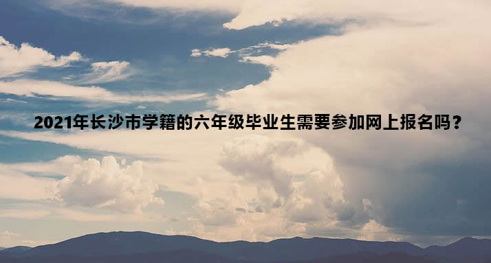 2021年长沙市学籍的六年级毕业生需要参加网上报名吗？.jpg