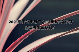 2021西安外来务工人员随迁子女小升初需要哪些材料？