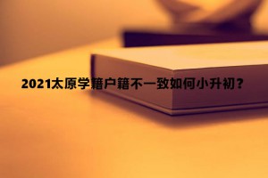 2021太原学籍户籍不一致如何小升初？