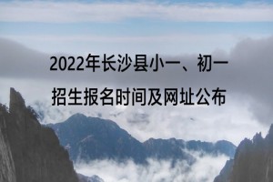 2022年长沙县小一、初一招生报名时间及网址公布(限城区外来)