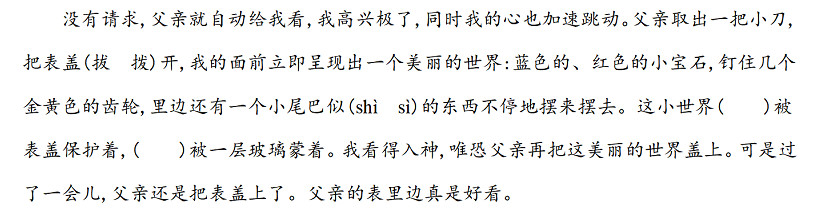 没有请求,父亲就自动给我看,我高兴极了,同时我的心也加速跳动。父亲取出一把小刀,把表盖(拔　拨)开,我的面前立即呈现出一个美丽的世界蓝色的、红色的小宝石,钉住几个金黄色的齿轮,里边还有一个小尾巴似(shì　sì)的东西不停地摆来摆去。这小世界(　　)被表盖保护着,(　　)被一层玻璃蒙着。我看得入神,唯恐父亲再把这美丽的世界盖上。可是过了一会儿,父亲还是把表盖上了。父亲的表里边真是好看。.jpg