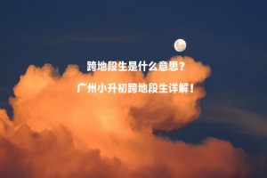 跨地段生是什么意思？广州小升初跨地段生详解！