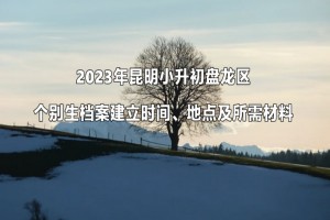 2023年昆明小升初盘龙区个别生档案建立时间、地点及所需材料