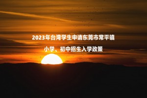 2023年台湾学生申请东莞市常平镇小学、初中招生入学政策