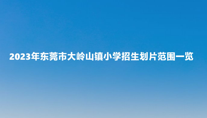 2023年东莞市大岭山镇小学招生划片范围一览.jpg