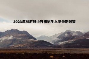 2023年桐庐县小升初招生入学最新政策(附报名时间及录取流程)