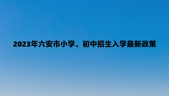 2023年六安市小学、初中招生入学最新政策.jpg