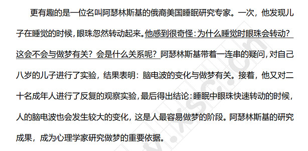 更有趣的是一位名叫阿瑟林斯基的俄裔美国睡眠研究专家。一次，他发现儿子在睡觉的时候，眼珠忽然转动起来。他感到很奇怪：为什么睡觉时眼珠会转动？这会不会与做梦有关？会是什么关系呢？阿瑟林斯基带着一连串的疑问，对自己八岁的儿子进行了实验，结果表明：脑电波的变化与做梦有关。接着，他又对二十名成年人进行了反复的观察实验，最后得出结论：睡眠中眼珠快速转动的时候，人的脑电波也会发生较大的变化，这是人最容易做梦的阶段。阿瑟林斯基的研究成果，成为心理学家研.jpg