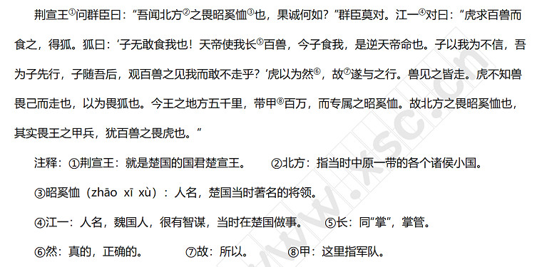 荆宣王①问群臣曰：“吾闻北方②之畏昭奚恤③也，果诚何如？”群臣莫对。江一④对曰：“虎求百兽而食之，得狐。狐曰：‘子无敢食我也！天帝使我长⑤百兽，今子食我，是逆天帝命也。子以我为不信，吾为子先行，子随吾后，观百兽之见我而敢不走乎？’虎以为然⑥，故⑦遂与之行。兽见之皆走。虎不知兽畏己而走也，以为畏狐也。今王之地方五千里，带甲⑧百万，而专属之昭奚恤。故北方之畏昭奚恤也，其实畏王之甲兵，犹百兽之畏虎也。”.jpg