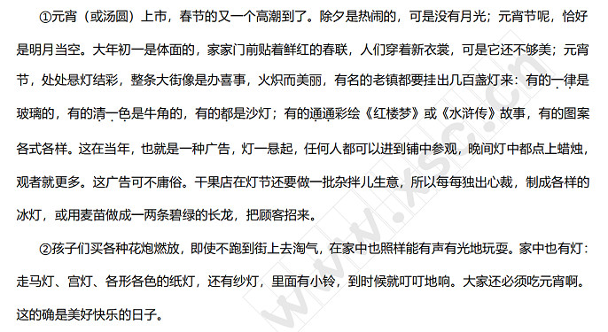 元宵（或汤圆）上市，春节的又一个高潮到了。除夕是热闹的，可是没有月光；元宵节呢，恰好是明月当空。大年初一是体面的，家家门前贴着鲜红的春联，人们穿着新衣裳，可是它还不够美；元宵节，处处悬灯结彩，整条大街像是办喜事，火炽而美丽，有名的老镇都要挂出几百盏灯来：有的一律是玻璃的，有的清一色是牛角的，有的都是沙灯；有的通通彩绘《红楼梦》或《水浒传》故事，有的图案各式各样。这在当年，也就是一种广告，灯一悬起，任何人都可以进到铺中参观，晚间灯中都点上.jpg