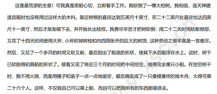 这是最荒谬的主意！可我真是思船心切，立即着手工作。我砍倒了一棵大柏树。我相信，连天神建造宫殿时也没有用过这样大的木料。靠近树根的直径达到五英尺十英寸，在二十二英尺处直径也达四英尺十一英寸，然后才渐渐细下去，并开始长出枝杈。我费尽辛苦才把树砍倒：用二十二天时间砍断根部，又花了十四天时间使用大斧、小斧砍掉树枝和向四周张开的巨大的树顶，这种劳动之艰辛真是一言难尽。然后，又花了一个多月的时间又砍又削，最后刮出了船底的形状，使其下水后能浮在水上。.jpg