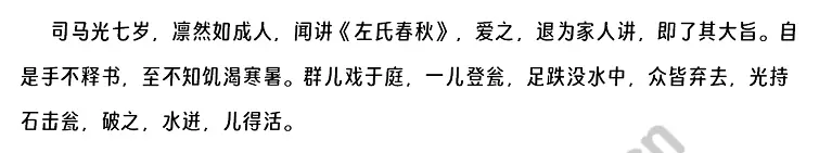 司马光七岁，凛然如成人，闻讲《左氏春秋》，爱之，退为家人讲，即了其大旨。自是手不释书，至不知饥渴寒暑。群儿戏于庭，一儿登瓮，足跌没水中，众皆弃去，光持石击瓮，破之，水迸，儿得活。.webp