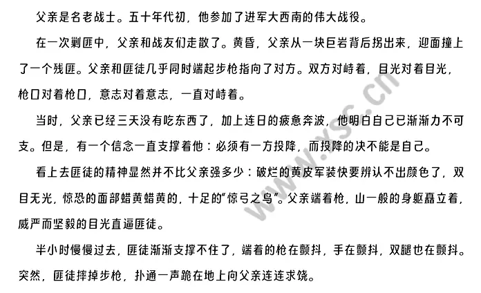 　　父亲是名老战士。五十年代初，他参加了进军大西南的伟大战役。在一次剿匪中，父亲和战友们走散了。黄昏，父亲从一块巨岩背后拐出来，迎面撞上了一个残匪。父亲和匪徒几乎同时端起步枪指向了对方。双方对峙着，目光对着目光，枪口对着枪口，意志对着意志，一直对峙着。当时，父亲已经三天没有吃东西了，加上连日的疲惫奔波，他明白自己已渐渐力不可支。但是，有一个信念一直支撑着他∶必须有一方投降，而投降的决不能是自己。看上去匪徒的精神显然并不比父亲强多.webp