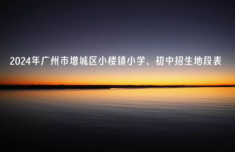 2024年广州市增城区小楼镇小学、初中招生地段表(学区划片范围)