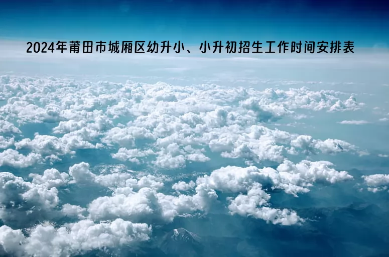 2024年莆田市城厢区幼升小、小升初招生工作时间安排表