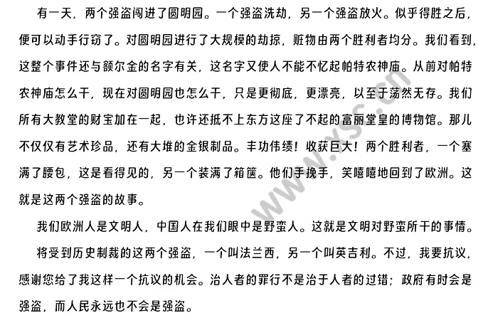 有一天，两个强盗闯进了圆明园。一个强盗洗劫，另一个强盗放火。似乎得胜之后，便可以动手行窃了。对圆明园进行了大规模的劫掠，赃物由两个胜利者均分。我们看到，这整个事件还与额尔金的名字有关，这名字又使人不能不忆起帕特农神庙。从前对帕特农神庙怎么干，现在对圆明园也怎么干，只是更彻底，更漂亮，以至于荡然无存。我们所有大教堂的财宝加在一起，也许还抵不上东方这座了不起的富丽堂皇的博物馆。那儿不仅仅有艺术珍品，还有大堆的金银制品。丰功伟绩！收获.webp