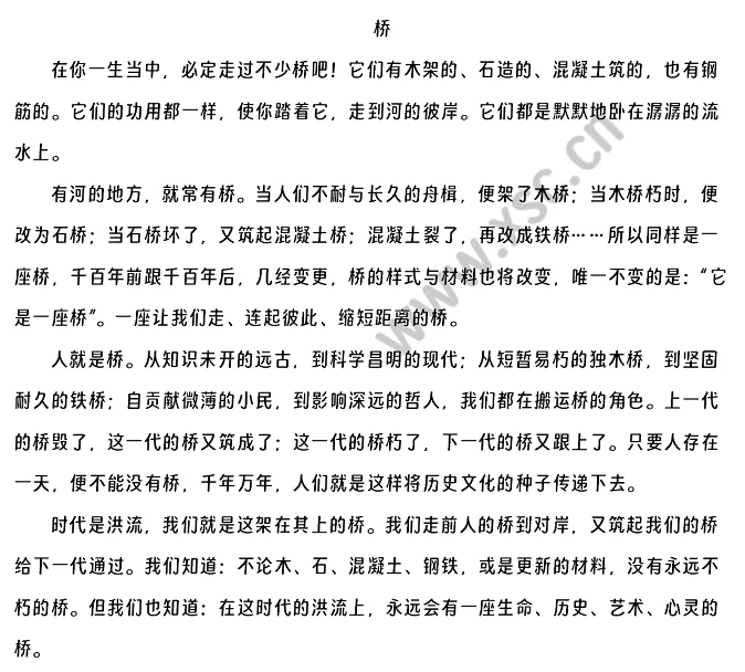 在你一生当中，必定走过不少桥吧！它们有木架的、石造的、混凝土筑的，也有钢筋的。它们的功用都一样，使你踏着它，走到河的彼岸。它们都是默默地卧在潺潺的流水上。有河的地方，就常有桥。当人们不耐与长久的舟楫，便架了木桥；当木桥朽时，便改为石桥；当石桥坏了，又筑起混凝土桥；混凝土裂了，再改成铁桥……所以同样是一座桥，千百年前跟千百年后，几经变更，桥的样式与材料也将改变，唯一不变的是：“它是一座桥”。一座让我们走、连起彼此、缩短距离的桥。人就是桥。从知识未开的远古，到科学昌明的现代；从短暂易朽的独木桥，到坚固耐久的铁桥；自贡献微薄的小民，到影响深远的哲人，我们都在搬运桥的角色。上一代的桥毁了，这一代的桥又筑成了；这一代的桥朽了，下一代的桥又跟上了。只要人存在一天，便不能没有桥，千年万年，人们就是这样将历史文化的种子传递下去。时代是洪流，我们就是这架在其上的桥。我们走前人的桥到对岸，又筑起我们的桥给下一代通过。我们知道：不论木、石、混凝土、钢铁，或是更新的材料，没有永远不朽的桥。但我们也知道：在这时代的洪流上，永远会有一座生命、历史、艺术、心灵的桥。